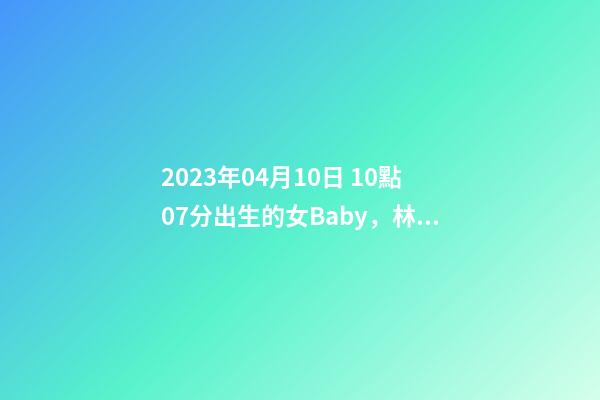 2023年04月10日 10點07分出生的女Baby，林姓八字起名的來